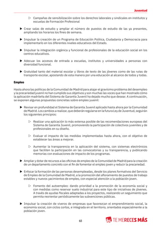 63
Juventud
Z Campañas de sensibilización sobre los derechos laborales y sindicales en institutos y
escuelas de Formación Profesional
X Crear salas de estudio y ampliar el número de puestos de estudio de las ya presentes,
ampliando los horarios los fines de semana.
X Impulsar la creación de un Programa de Educación Política, Ciudadanía y Democracia para
implementarlo en los diferentes niveles educativos del Estado.
X Impulsar la integración orgánica y funcional de profesionales de la educación social en los
centros educativos.
X Adecuar los accesos de entrada a escuelas, institutos y universidades a personas con
diversidad funcional.
X Gratuidad tanto del material escolar y libros de texto de las jóvenes como de las rutas de
transporte escolar, apostando de esta manera por una educación al alcance de todos y todas.
Empleo
Hasta ahora las políticas de la Comunidad de Madrid para atajar el gravísimo problema del desempleo
y la precariedad juvenil no han cumplido sus objetivos y son muchas las voces que han mostrado cómo
la aplicación madrileña del Sistema de Garantía Juvenil ha dejado mucho que desear. A continuación,
se exponen algunas propuestas concretas sobre empleo juvenil:
X Revisar en profundidad el Sistema de Garantía Juvenil aplicado hasta ahora por la Comunidad
de Madrid. Los cambios a realizar, que deberán regularse en la futura Ley de Juventud, seguirán
los siguientes principios:
Z Realizar una aplicación lo más extensa posible de las recomendaciones europeas del
Sistema de Garantía Juvenil, promoviendo la participación de colectivos juveniles y de
profesionales en su diseño.
Z Evaluar el impacto de las medidas implementadas hasta ahora, con el objetivo de
establecer las áreas a mejorar.
Z Aumentar la transparencia en la aplicación del sistema, con sistemas electrónicos
que faciliten la participación en las convocatorias y su transparencia, y publicando
memorias con evaluaciones de impacto de los programas.
X Ampliar y dotar de recursos a las oficinas de empleo de la Comunidad de Madrid para la creación
de un departamento concreto con el fin de fomentar el empleo joven y reducir la precariedad.
X Enfocar la formación de las personas desempleadas, desde los planes formativos del Servicio
de Empleo de la Comunidad de Madrid, a la promoción del afloramiento de puestos de trabajo
estables y nuevos yacimientos de empleo, con especial atención a la población joven.
Z Fomento del autoempleo: dando prioridad a la promoción de la economía social y
con medidas como reservar suelo industrial para este tipo de iniciativas de jóvenes.
A través de ayudas fiscales adaptadas a los proyectos, realizando un seguimiento que
permita reorientar periódicamente las subvenciones públicas.
X Impulsar la creación de viveros de empresas que favorezcan el emprendimiento social, la
economía social, con ciclos cortos, e integrada en el territorio, orientados especialmente a la
población joven.
 
