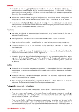 64Líneas Programáticas 2019
Juventud
XX Favorecer la creación, por parte de la ciudadanía, de una red de apoyo laboral que, en
cooperación con los sindicatos, trabaje el asesoramiento jurídico, la sindicación, así como la
orientación y formación laboral. El objetivo es crear una red de apoyo laboral con sedes en los
diferentes distritos de la ciudad.
XX Impulsar la creación de un programa de promoción e inclusión laboral para jóvenes con
diversidad funcional, junto con asociaciones, fundaciones y expertas/as en dicho ámbito.
XX Equiparación de la figura del becario/a, sea de investigación o de prácticas, al personal laboral
debiendo disfrutar de contrato de trabajo con un salario digno y con los mismos derechos y
protección que cualquier trabajador o trabajadora.
Feminismo
XX Fortalecer las políticas de prevención de la violencia machista, haciendo especial hincapié en
la población adolescente.
XX Incluir protocolos contra las violencias machistas en todos los niveles educativos.
XX Crear puntos de información y sensibilización en materia de género en espacios jóvenes.
XX Educación afectivo-sexual en los diferentes niveles educativos y facilitar el acceso a los
anticonceptivos.
XX Agilizar el cambio de nombre, de las personas mayores y menores de edad, evitando así las
correspondientes trabas jurídicas ante el registro civil.
XX Inclusión, dentro de las políticas públicas de menores, de medidas que garanticen la libre
expresión de la sexualidad, para evitar los problemas de inseguridad, baja autoestima,
y depresión derivados de las posibles situaciones de rechazo familiar y acoso escolar por
LGTBIfobia.
Sanidad
XX Garantizar el acceso pleno por parte de las jóvenes a cuidados sanitarios que satisfagan sus
necesidades, incluyendo consulta ginecológica, exámenes médicos, apoyo ante embarazo y
postparto.
XX Garantizar de forma plena la interrupción voluntaria del embarazo, mediante el sistema
público y sin ningún tipo de copago.
XX Diseñar un programa de detección y un protocolo de acción ante la detección de violencias
machistas dirigido a todo el personal sanitario y servicios sociales.
Participación, democracia y migraciones
XX Incrementar la financiación al Consejo de la Juventud de la Comunidad de Madrid.
XX Poner en marcha políticas para evitar que el voluntariado cubra puestos de trabajo y/o
servicios públicos, así como proteger a las personas voluntarias para evitar la precariedad
que en muchas ocasiones suele provocar.
XX Poner en marcha las modificaciones legales necesarias para garantizar que las experiencias
de voluntariado realizadas fuera de las fronteras del Estado sean reconocidas a efectos de
concurso de méritos y/o concurso-oposición como experiencia laboral, siempre y cuando se
 
