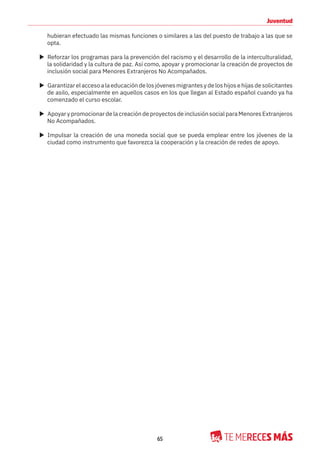 65
Juventud
hubieran efectuado las mismas funciones o similares a las del puesto de trabajo a las que se
opta.
X Reforzar los programas para la prevención del racismo y el desarrollo de la interculturalidad,
la solidaridad y la cultura de paz. Así como, apoyar y promocionar la creación de proyectos de
inclusión social para Menores Extranjeros No Acompañados.
X Garantizarelaccesoalaeducacióndelosjóvenesmigrantesydeloshijosehijasdesolicitantes
de asilo, especialmente en aquellos casos en los que llegan al Estado español cuando ya ha
comenzado el curso escolar.
X Apoyar y promocionar de la creación de proyectos de inclusión social para Menores Extranjeros
No Acompañados.
X Impulsar la creación de una moneda social que se pueda emplear entre los jóvenes de la
ciudad como instrumento que favorezca la cooperación y la creación de redes de apoyo.
 