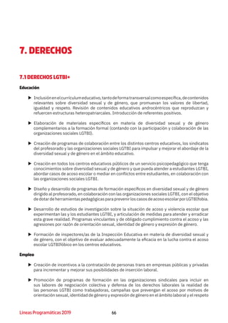 66Líneas Programáticas 2019
7. DERECHOS
7.1 DERECHOS LGTBI+
Educación
XX Inclusiónenelcurrículumeducativo,tantodeformatransversalcomoespecífica,decontenidos
relevantes sobre diversidad sexual y de género, que promuevan los valores de libertad,
igualdad y respeto. Revisión de contenidos educativos androcéntricos que reproduzcan y
refuercen estructuras heteropatriarcales. Introducción de referentes positivos.
XX Elaboración de materiales específicos en materia de diversidad sexual y de género
complementarios a la formación formal (contando con la participación y colaboración de las
organizaciones sociales LGTBI).
XX Creación de programas de colaboración entre los distintos centros educativos, los sindicatos
del profesorado y las organizaciones sociales LGTBI para impulsar y mejorar el abordaje de la
diversidad sexual y de género en el ámbito educativo.
XX Creación en todos los centros educativos públicos de un servicio psicopedagógico que tenga
conocimientos sobre diversidad sexual y de género y que pueda atender a estudiantes LGTBI,
abordar casos de acoso escolar o mediar en conflictos entre estudiantes, en colaboración con
las organizaciones sociales LGTBI.
XX Diseño y desarrollo de programas de formación específicos en diversidad sexual y de género
dirigido al profesorado, en colaboración con las organizaciones sociales LGTBI, con el objetivo
dedotardeherramientaspedagógicasparaprevenirloscasosdeacosoescolarporLGTBIfobia.
XX Desarrollo de estudios de investigación sobre la situación de acoso y violencia escolar que
experimentan las y los estudiantes LGTBI, y articulación de medidas para atender y erradicar
esta grave realidad. Programas vinculantes y de obligado cumplimiento contra el acoso y las
agresiones por razón de orientación sexual, identidad de género y expresión de género.
XX Formación de inspectores/as de la Inspección Educativa en materia de diversidad sexual y
de género, con el objetivo de evaluar adecuadamente la eficacia en la lucha contra el acoso
escolar LGTBIfóbico en los centros educativos.
Empleo
XX Creación de incentivos a la contratación de personas trans en empresas públicas y privadas
para incrementar y mejorar sus posibilidades de inserción laboral.
XX Promoción de programas de formación en las organizaciones sindicales para incluir en
sus labores de negociación colectiva y defensa de los derechos laborales la realidad de
las personas LGTBI como trabajadoras, campañas que prevengan el acoso por motivos de
orientación sexual, identidad de género y expresión de género en el ámbito laboral y el respeto
 