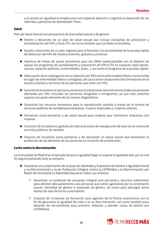 67
Derechos
y el acceso en igualdad al empleo para con especial atención y urgencia al desarrollo de los
referidos a personas de identidades Trans.
Salud
Plan de Salud Sexual con perspectiva de diversidad sexual y de género
X Diseño y desarrollo de un plan de salud sexual que incluya campañas de prevención y
sensibilización del VIH y otras ITS, así como también que combata la serofobia.
X Diseño y desarrollo de un plan regional para el fomento y la accesibilidad de la prueba rápida
de detección del VIH de manera anónima, gratuita y universal.
X Apertura de líneas de ayuda económica para las ONGs especializadas con el objetivo de
apoyar los programas de sensibilización y prevención de VIH e ITS en espacios clave (bares,
saunas, espacios públicos, universidades, pubs…), así como el programa de la prueba rápida.
X Adecuación de la catalogación de la infección por VIH como enfermedad infecto-transmisible
en lugar de enfermedad infecto-contagiosa, de cara a evitar situaciones discriminatorias en el
acceso a bienes y servicios de las personas que viven con VIH.
X Garantía de la asistencia sanitaria y el acceso al tratamiento antirretroviral a todas las personas
afectadas por VIH, incluidas las personas refugiadas e inmigrantes, ya que este colectivo
supone una parte relevante de los nuevos diagnósticos.
X Garantizar los recursos necesarios para la reproducción asistida a través de la cartera de
servicios públicos de sanidad para lesbianas, mujeres bisexuales y mujeres solteras.
X Iniciativas socio-sanitarias y de salud sexual para mujeres que mantienen relaciones con
mujeres.
X Inclusión de la cobertura gratuita de todo el proceso de reasignación de sexo en la cartera de
servicios públicos de sanidad.
X Impulso de iniciativas socio-sanitarias y de educación en salud sexual que favorezcan la
protección de los derechos de las personas en situación de prostitución.
Lucha contra la discriminación
La Comunidad de Madrid es el ejemplo de que la igualdad legal no supone la igualdad real, por la cual
IU seguirá poniendo todo su empeño:
X Garantizar el cumplimiento de la leyes de Identidad y Expresión de Género e Igualdad Social
y no Discriminación y la de Protección Integral contra la LGTBifobia y la Discriminación por
Razón de Orientación e Identidad Sexual en todos sus ámbitos:
Z Garantizar un protocolo de actuación integral (con personal y recursos suficientes)
para atender adecuadamente a las personas que sufren agresiones por su orientación
sexual, identidad de género o expresión de género, así como para perseguir estos
delitos de odio de forma contundente.
Z Impulso de iniciativas de formación para agentes de la Policía autonómica con el
fin de garantizar la igualdad de trato y la no discriminación, así como también para
dotarles de herramientas para prevenir, detectar y atender casos de delitos por
LGTBIfobia.
 