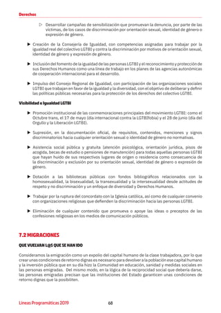 68Líneas Programáticas 2019
Derechos
ZZ Desarrollar campañas de sensibilización que promuevan la denuncia, por parte de las
víctimas, de los casos de discriminación por orientación sexual, identidad de género o
expresión de género.
XX Creación de la Consejería de Igualdad, con competencias asignadas para trabajar por la
igualdad real del colectivo LGTBI y contra la discriminación por motivos de orientación sexual,
identidad de género y expresión de género.
XX Inclusión del fomento de la igualdad de las personas LGTBI y el reconocimiento y protección de
sus Derechos Humanos como una línea de trabajo en los planes de las agencias autonómicas
de cooperación internacional para el desarrollo.
XX Impulso del Consejo Regional de Igualdad, con participación de las organizaciones sociales
LGTBI que trabajan en favor de la igualdad y la diversidad, con el objetivo de deliberar y definir
las políticas públicas necesarias para la protección de los derechos del colectivo LGTBI.
Visibilidad e Igualdad LGTBI
XX Promoción institucional de las conmemoraciones principales del movimiento LGTBI: como el
Octubre trans, el 17 de mayo (día internacional contra la LGTBIfobia) y el 28 de junio (día del
Orgullo y la Liberación LGTBI).
XX Supresión, en la documentación oficial, de requisitos, contenidos, menciones y signos
discriminatorios hacia cualquier orientación sexual o identidad de género no normativas.
XX Asistencia social pública y gratuita (atención psicológica, orientación jurídica, pisos de
acogida, becas de estudio o pensiones de manutención) para todas aquellas personas LGTBI
que hayan huido de sus respectivos lugares de origen o residencia como consecuencia de
la discriminación y exclusión por su orientación sexual, identidad de género o expresión de
género.
XX Dotación a las bibliotecas públicas con fondos bibliográficos relacionados con la
homosexualidad, la bisexualidad, la transexualidad y la intersexualidad desde actitudes de
respeto y no discriminación y un enfoque de diversidad y Derechos Humanos.
XX Trabajar por la ruptura del concordato con la Iglesia católica, así como de cualquier convenio
con organizaciones religiosas que defienden la discriminación hacia las personas LGTBI.
XX Eliminación de cualquier contenido que promueva o apoye las ideas o preceptos de las
confesiones religiosas en los medios de comunicación públicos.
7.2 MIGRACIONES
QUE VUELVAN L@S QUE SE HAN IDO
Consideramos la emigración como un expolio del capital humano de la clase trabajadora, por lo que
crear unas condiciones de retorno dignas es necesario para devolver a la población ese capital humano
y la inversión pública que en su día hizo la Comunidad en educación, sanidad y medidas sociales en
las personas emigradas. Del mismo modo, en la lógica de la reciprocidad social que debería darse,
las personas emigradas precisan que las instituciones del Estado garanticen unas condiciones de
retorno dignas que la posibiliten.
 