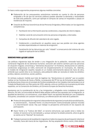 69
Derechos
En base a estos argumentos proponemos algunas medidas concretas:
X Elaboración de los presupuestos autonómicos teniendo en cuenta la cifra de personas
emigradas a fin de que los servicios públicos puedan absorber la demanda y necesidades
de toda esta población, como por ejemplo el cómputo de camas en hospitales o plazas en
residencias de mayores.
X Creación de Oficinas Autonómicas de las Personas Emigradas y Retornadas con las siguientes
competencias:
Z Facilitación de la información para las condiciones y requisitos de retorno dignas.
Z Habilitar canal de comunicación entre las personas emigradas y retornadas.
Z Campañas de difusión del calendario de voto rogado.
Z Colaboración y coordinación en aquellos casos que sea posible con otras agentes
sociales especializadas en materias de emigración.
Z Canalización de las denuncias por voto “robado” a consecuencia del sistema de voto
rogado en aplicación de la LOREG.
DERECHOS PARA L@S QUE LLEGAN
Las políticas migratorias lejos de tender a una integración de la población, retrocede hacia una
vulneración flagrante de los derechos humanos: exclusión del sistema sanitario para las personas
en situación irregular, concertinas y “elementos disuasorios” en fronteras, devoluciones en caliente,
condiciones vergonzosas en CIES, restricción de empadronamiento en municipios, etc. Además,
el modelo de inmigración español, basado en un modelo estrictamente laboral de mano de obra,
entiende que cuando ésta no es necesaria, esta población debe ser excluida en todos los ámbitos:
jurídico, laboral, económico, social y político.
IU rechaza cualquier medida que trate de legalizar las “devoluciones en caliente” que se puedan
realizar en las fronteras de Ceuta y Melilla. La propuesta del PP de Ley de Extranjería para legalizar
las devoluciones choca con el concepto de frontera establecido en los tratados internacionales y en el
Tratado de Readmisión con Marruecos de 1992, además, entra en conflicto con la propia Ley de Asilo
española, con la Convención de Ginebra y el Convenio Europeo de Derechos Humanos.
Apostamos por la consideración de los y las inmigrantes y refugiados como ciudadanos de pleno
derecho. Por ello, la Comunidad de Madrid debe adoptar políticas que apuesten por la integración, la
igualdad de derechos y la convivencia, y que deben hacer una apuesta decidida por una ciudadanía
incluyente, concebidas con carácter transversal y sin diferenciación del resto de la población:
X Proteccióndelapoblaciónmigrante(odescendientedemigrantes)atravésdelasensibilización,
la concienciación... haciendo frente a la discriminación institucionalizada (policial incluida)
y la discriminación social. Hay que trabajar la perspectiva antirracista en los espacios de
participación.
X Hacer frente a la “Cultura del Odio”, al racismo estructural, que puede verse a todos los
niveles; el racismo se ha normalizado y, aunque siempre ha estado presente, ahora la gente
se sienta con la “libertad” de mostrarlo.
X Trabajar la presencia de la población migrante en todos los espacios de participación (electoral
incluido), fuera del marco de las migraciones. No hay aceptación étnico-racial y falta debate
 