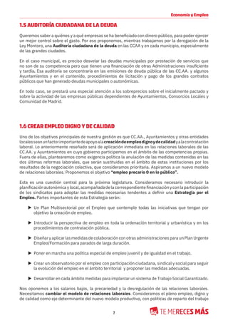 7
Economía y Empleo
1.5 AUDITORÍA CIUDADANA DE LA DEUDA
Queremos saber a quiénes y a qué empresas se ha beneficiado con dinero público, para poder ejercer
un mejor control sobre el gasto. Por eso proponemos, mientras trabajamos por la derogación de la
Ley Montoro, una Auditoría ciudadana de la deuda en las CCAA y en cada municipio, especialmente
de las grandes ciudades.
En el caso municipal, es preciso desvelar las deudas municipales por prestación de servicios que
no son de su competencia pero que tienen una financiación de otras Administraciones insuficiente
y tardía. Esa auditoría se concentraría en las emisiones de deuda pública de las CC.AA. y algunos
Ayuntamientos y en el contenido, procedimientos de licitación y pago de los grandes contratos
públicos que han generado deudas municipales o autonómicas.
En todo caso, se prestará una especial atención a los sobreprecios sobre el inicialmente pactado y
sobre la actividad de las empresas públicas dependientes de Ayuntamientos, Consorcios Locales y
Comunidad de Madrid.
1.6 CREAR EMPLEO DIGNO Y DE CALIDAD
Uno de los objetivos principales de nuestra gestión es que CC.AA., Ayuntamientos y otras entidades
localesseanunfactorimportantedeapoyoalacreacióndeempleodignoydecalidadyalacontratación
laboral. Lo anteriormente reseñado será de aplicación inmediata en las relaciones laborales de las
CC.AA. y Ayuntamientos en cuyo gobierno participemos en el ámbito de las competencias propias.
Fuera de ellas, plantearemos como exigencia política la anulación de las medidas contenidas en las
dos últimas reformas laborales, que serán sustituidas en el ámbito de estas instituciones por los
resultados de la negociación colectiva, que consideramos prioritaria. Aspiramos a un nuevo modelo
de relaciones laborales. Proponemos el objetivo “empleo precario 0 en lo público”.
Esta es una cuestión central para la próxima legislatura. Consideramos necesario introducir la
planificaciónautonómicaylocal,acompañadadelacorrespondientefinanciaciónyconlaparticipación
de los sindicatos para adoptar las medidas necesarias tendentes a definir una Estrategia por el
Empleo. Partes importantes de esta Estrategia serán:
X Un Plan Multisectorial por el Empleo que contemple todas las iniciativas que tengan por
objetivo la creación de empleo.
X Introducir la perspectiva de empleo en toda la ordenación territorial y urbanística y en los
procedimientos de contratación pública.
X Diseñar y aplicar las medidas de colaboración con otras administraciones para un Plan Urgente
Empleo/Formación para parados de larga duración.
X Poner en marcha una política especial de empleo juvenil y de igualdad en el trabajo.
X Crear un observatorio por el empleo con participación ciudadana, sindical y social para seguir
la evolución del empleo en el ámbito territorial y proponer las medidas adecuadas.
X Desarrollar en cada ámbito medidas para implantar un sistema de Trabajo Social Garantizado.
Nos oponemos a los salarios bajos, la precariedad y la desregulación de las relaciones laborales.
Necesitamos cambiar el modelo de relaciones laborales. Consideramos el pleno empleo, digno y
de calidad como eje determinante del nuevo modelo productivo, con políticas de reparto del trabajo
 