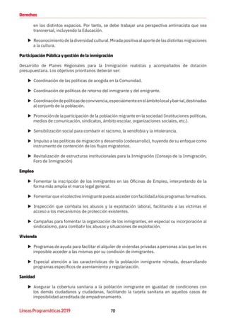 70Líneas Programáticas 2019
Derechos
en los distintos espacios. Por tanto, se debe trabajar una perspectiva antirracista que sea
transversal, incluyendo la Educación.
XX Reconocimiento de la diversidad cultural. Mirada positiva al aporte de las distintas migraciones
a la cultura.
Participación Pública y gestión de la inmigración
Desarrollo de Planes Regionales para la Inmigración realistas y acompañados de dotación
presupuestaria. Los objetivos prioritarios deberán ser:
XX Coordinación de las políticas de acogida en la Comunidad.
XX Coordinación de políticas de retorno del inmigrante y del emigrante.
XX Coordinacióndepolíticasdeconvivencia,especialmenteenelámbitolocalybarrial,destinadas
al conjunto de la población.
XX Promoción de la participación de la población migrante en la sociedad (instituciones políticas,
medios de comunicación, sindicatos, ámbito escolar, organizaciones sociales, etc.).
XX Sensibilización social para combatir el racismo, la xenofobia y la intolerancia.
XX Impulso a las políticas de migración y desarrollo (codesarrollo), huyendo de su enfoque como
instrumento de contención de los flujos migratorios.
XX Revitalización de estructuras institucionales para la Inmigración (Consejo de la Inmigración,
Foro de Inmigración)
Empleo
XX Fomentar la inscripción de los inmigrantes en las Oficinas de Empleo, interpretando de la
forma más amplia el marco legal general.
XX Fomentar que el colectivo inmigrante pueda acceder con facilidad a los programas formativos.
XX Inspección que combata los abusos y la explotación laboral, facilitando a las víctimas el
acceso a los mecanismos de protección existentes.
XX Campañas para fomentar la organización de los inmigrantes, en especial su incorporación al
sindicalismo, para combatir los abusos y situaciones de explotación.
Vivienda
XX Programas de ayuda para facilitar el alquiler de viviendas privadas a personas a las que les es
imposible acceder a las mismas por su condición de inmigrantes.
XX Especial atención a las características de la población inmigrante nómada, desarrollando
programas específicos de asentamiento y regularización.
Sanidad
XX Asegurar la cobertura sanitaria a la población inmigrante en igualdad de condiciones con
los demás ciudadanos y ciudadanas, facilitando la tarjeta sanitaria en aquellos casos de
imposibilidad acreditada de empadronamiento.
 