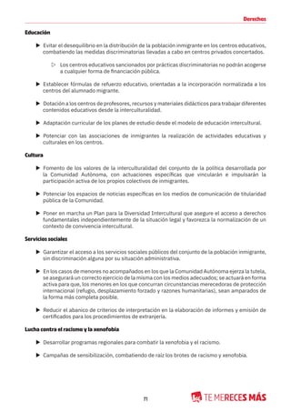 71
Derechos
Educación
X Evitar el desequilibrio en la distribución de la población inmigrante en los centros educativos,
combatiendo las medidas discriminatorias llevadas a cabo en centros privados concertados.
Z Los centros educativos sancionados por prácticas discriminatorias no podrán acogerse
a cualquier forma de financiación pública.
X Establecer fórmulas de refuerzo educativo, orientadas a la incorporación normalizada a los
centros del alumnado migrante.
X Dotación a los centros de profesores, recursos y materiales didácticos para trabajar diferentes
contenidos educativos desde la interculturalidad.
X Adaptación curricular de los planes de estudio desde el modelo de educación intercultural.
X Potenciar con las asociaciones de inmigrantes la realización de actividades educativas y
culturales en los centros.
Cultura
X Fomento de los valores de la interculturalidad del conjunto de la política desarrollada por
la Comunidad Autónoma, con actuaciones específicas que vincularán e impulsarán la
participación activa de los propios colectivos de inmigrantes.
X Potenciar los espacios de noticias específicas en los medios de comunicación de titularidad
pública de la Comunidad.
X Poner en marcha un Plan para la Diversidad Intercultural que asegure el acceso a derechos
fundamentales independientemente de la situación legal y favorezca la normalización de un
contexto de convivencia intercultural.
Servicios sociales
X Garantizar el acceso a los servicios sociales públicos del conjunto de la población inmigrante,
sin discriminación alguna por su situación administrativa.
X En los casos de menores no acompañados en los que la Comunidad Autónoma ejerza la tutela,
se asegurará un correcto ejercicio de la misma con los medios adecuados; se actuará en forma
activa para que, los menores en los que concurran circunstancias merecedoras de protección
internacional (refugio, desplazamiento forzado y razones humanitarias), sean amparados de
la forma más completa posible.
X Reducir el abanico de criterios de interpretación en la elaboración de informes y emisión de
certificados para los procedimientos de extranjería.
Lucha contra el racismo y la xenofobia
X Desarrollar programas regionales para combatir la xenofobia y el racismo.
X Campañas de sensibilización, combatiendo de raíz los brotes de racismo y xenofobia.
 