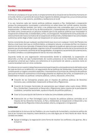 72Líneas Programáticas 2019
Derechos
7.3 PAZ Y SOLIDARIDAD
Vivimos en una época en la que se da un empeoramiento de la situación de los Derechos Humanos en
el mundo. Vemos un aumento de nuevos flujos migratorios debido a las guerras y a sus consecuencias
(Libia, Siria, etc.) y más racismo, xenofobia y neofascismo en la UE
A su vez, tenemos cada vez menos políticas públicas respecto a Paz, Solidaridad y cooperación
porque los presupuestos municipales y autonómicos en estas áreas han sufrido severos recortes.
Estos recortes afectan también, por tanto, a las poblaciones más vulnerables aquí y en los países
empobrecidos. La Reforma de la Ley de Racionalización y Sostenibilidad de la Administración Local
ha traído como consecuencia un perjuicio evidente para la las políticas públicas que impulsaban la
Cooperación al Desarrollo, la Solidaridad y la Paz, o la Inmigración. Paralelamente se ha producido un
estancamiento del marco normativo de la Cooperación al Desarrollo y Solidaridad en las comunidades
autónomas (antes llegó a haber Leyes de Cooperación en varias autonomías).
Somos conscientes de que cualquier acontecimiento que ocurra en cualquier rincón del Planeta nos
afecta a nivel local, bien sea un conflicto bélico, un desastre natural, un proceso de Paz o la miseria y
destrucción de recursos naturales. El espacio local y regional no puede ser ajeno a lo que sucede en un
planeta que afronta desafíos globales urgentes como el insostenible aumento de la concentración de
la riqueza, el incremento creciente de las desigualdades, el progresivo vaciamiento de la democracia,
el cambio climático o la sobreexplotación de los recursos naturales.
Izquierda Unida es una organización internacionalista donde la solidaridad, la cooperación al
desarrollo y la Paz son ejes fundamentales de nuestra presencia en las instituciones, desde una
perspectiva universal que implica una coherencia en la promoción de valores y acciones tanto en
nuestra localidad como en otros contextos.
Encoherenciaconnuestrotrabajofavoreceremoslaparticipaciónyelempoderamientodeltejidosocial
de cada territorio en la definición y el seguimiento de las políticas de Solidaridad, Cooperación y Paz
constituyendo un órgano consultivo específico. Impulsaremos el principio de coherencia de políticas
para que la institución autonómica o local tenga presente los objetivos de la Paz, la Cooperación y la
Solidaridad en todas sus políticas: compras públicas, cultura, educación, entre otras.
XX Creación de las Consejerías propias para el impulso de políticas públicas de Derechos
Humanos, paz y solidaridad, Cooperación al Desarrollo y Migraciones.
XX Creación de Consejos Sectoriales de asociaciones que trabajen estas cuatro áreas: DDHH,
Paz y Solidaridad, Cooperación al Desarrollo y Migraciones (para impulso de la participación
ciudadana, campañas sectoriales, ayuda al impulso de políticas públicas...)
XX Crear la Circunscripción del Exterior en todas las comunidades autónomas
XX Elaboración de un Plan Estratégico para el impulso de políticas públicas centradas en el
impulso de los Derechos Humanos, la Paz y Solidaridad, la Cooperación al Desarrollo y los
derechos de los Migrantes (interculturalidad, retorno, emigración e inmigración)
Solidaridad
La solidaridad es la ternura de los Pueblos y es una muestra de humanidad y conciencia política de
que el ser humano nos importa y tiene derecho a una vida digna por el mero hecho de nacer. No es
caridad sino deber:
XX Apoyar el diálogo y la negociación como forma de resolver los conflictos y las guerras. ¡No a
la Guerra!
 