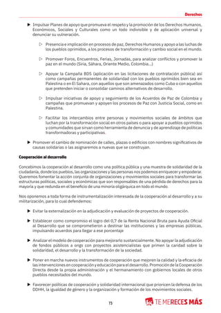 73
Derechos
X Impulsar Planes de apoyo que promueva el respeto y la promoción de los Derechos Humanos,
Económicos, Sociales y Culturales como un todo indivisible y de aplicación universal y
denunciar su vulneración.
Z Presencia e implicación en procesos de paz, Derechos Humanos y apoyo a las luchas de
los pueblos oprimidos, a los procesos de transformación y cambio social en el mundo.
Z Promover Foros, Encuentros, Ferias, Jornadas, para analizar conflictos y promover la
paz en el mundo (Siria, Sáhara, Oriente Medio, Colombia...)
Z Apoyar la Campaña BDS (aplicación en las licitaciones de contratación pública) así
como campañas permanentes de solidaridad con los pueblos oprimidos bien sea en
Palestina o en El Sahara, con aquellos que son amenazados como Cuba o con aquellos
que pretenden iniciar o consolidar caminos alternativos de desarrollo.
Z Impulsar iniciativas de apoyo y seguimiento de los Acuerdos de Paz de Colombia y
campañas que promuevan y apoyen los procesos de Paz con Justicia Social, como en
Palestina.
Z Facilitar los intercambios entre personas y movimientos sociales de ámbitos que
luchan por la transformación social en otros países o para apoyar a pueblos oprimidos
y comunidades que sirvan como herramienta de denuncia y de aprendizaje de políticas
transformadoras y participativas.
X Promover el cambio de nominación de calles, plazas o edificios con nombres significativos de
causas solidarias o las asignaremos a nuevas que se construyan.
Cooperación al desarrollo
Concebimos la cooperación al desarrollo como una política pública y una muestra de solidaridad de la
ciudadanía, donde los pueblos, las organizaciones y las personas nos podemos enriquecer y empoderar.
Queremos fomentar la acción conjunta de organizaciones y movimientos sociales para transformar las
estructuras políticas, sociales y económicas que son responsables de una pérdida de derechos para la
mayoría y que redunda en el beneficio de una minoría oligárquica en todo el mundo.
Nos oponemos a toda forma de instrumentalización interesada de la cooperación al desarrollo y a su
militarización, para lo cual defendemos:
X Evitar la externalización en la adjudicación y evaluación de proyectos de cooperación.
X Establecer como compromiso el logro del 0,7 de la Renta Nacional Bruta para Ayuda Oficial
al Desarrollo que se comprometieron a destinar las instituciones y las empresas públicas,
impulsando acuerdos para llegar a ese porcentaje
X Analizar el modelo de cooperación para mejorarlo sustancialmente. No apoyar la adjudicación
de fondos públicos a ongs con proyectos asistencialistas que primen la caridad sobre la
solidaridad, el desarrollo y la transformación de la sociedad.
X Poner en marcha nuevos instrumentos de cooperación que mejoren la calidad y la eficacia de
lasintervencionesencooperaciónyeducaciónparaeldesarrollo.PromocióndelaCooperación
Directa desde la propia administración y el hermanamiento con gobiernos locales de otros
pueblos necesitados del mundo.
X Favorecer políticas de cooperación y solidaridad internacional que prioricen la defensa de los
DDHH, la igualdad de género y la organización y formación de los movimientos sociales.
 