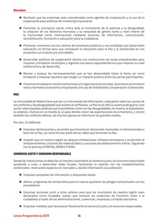 74Líneas Programáticas 2019
Derechos
XX Rechazar que las empresas sean consideradas como agentes de cooperación y el uso de la
cooperación para políticas de marketing empresarial.
XX Fomentar la conciencia social crítica ante el incremento de la pobreza y la desigualdad,
la violación de los Derechos Humanos y la inequidad de género tanto a nivel interno de
la Comunidad como internacional mediante acciones de información, comunicación,
sensibilización, formación y educación para la ciudadanía.
XX Promover convenios con los centros de enseñanza públicos y con entidades que desarrollen
educación no formal para que incorporen la educación para la Paz y la Solidaridad en sus
proyectos curriculares y/o actividades.
XX Desarrollar políticas de cooperación directa con instituciones de zonas empobrecidas para
impulsar y fortalecer municipios y regiones con plena capacidad técnica que mejoren su nivel
institucional y de desarrollo.
XX Revisar y evaluar los hermanamientos que se han desarrollado hasta la fecha así como
fortalecer e impulsar aquellos que tengan un impacto positivo entre las partes participantes.
XX Favorecereltrabajoenreddeinstitucionesy/oorganizacionessociales.Queremosarmonizarel
marco normativo autonómico impulsando una Ley de Solidaridad y Cooperación al Desarrollo. 
PAZ
La Comunidad de Madrid tiene que ser un instrumento de información y educación sobre las causas de
los conflictos y las desigualdades que existen en el Planeta. La Paz no es sólo la ausencia de guerra, sino
luchar sobre aquellas políticas que la posibilitan como son las desigualdades, la miseria, la explotación,
la violencia. Vivimos en un mundo (y un país) donde crecen las exportaciones de armamento, y crecen
también los conflictos bélicos, de muchos apenas se informa en los grandes medios.
Por ello, IU defiende:
XX Impulsar declaraciones y acuerdos que favorezcan decisiones nacionales e internacionales a
favor de la Paz, así como formar parte de las redes que fomenten la Paz.
XX Impedir que en nuestra región se ubiquen instalaciones militares extranjeras y no permitir el
almacenamiento o tránsito de material bélico y escuelas de adiestramiento militar. Siguiendo
con la premisa OTAN No, BASES FUERA.
COMERCIO JUSTO Y CONSUMO RESPONSABLE
Desde las instituciones se debe dar un impulso importante al comercio justo y al consumo responsable
ayudando a crear y desarrollar redes locales, facilitando la relación con los establecimientos
comerciales, reservando espacios en mercados y dando información a la población:
XX Impulsar campañas de información y etiquetado social.
XX Aplicar programas de compra ética para lo cual se ajustarán los pliegos contractuales con los
proveedores.
XX Impulsar acciones junto a otros actores para que los municipios de nuestra región sean
declarados como Ciudades  Justas, que acerque los productos de Comercio Justo a la
ciudadanía a través de las administraciones, comercios, empresas y el tejido asociativo.
XX Impulsar medidas que favorezcan fiscalmente al comercio justo y el consumo responsable.
 