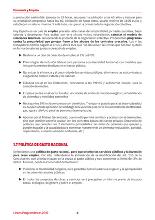 8Líneas Programáticas 2019
Economía y Empleo
y producción sostenible: jornada de 35 horas, recuperar la jubilación a los 65 años y trabajar para
su ampliación progresiva hasta los 60, limitación de horas extra, salario mínimo de 1100 euros y
establecer un salario máximo. Y ante todo, recuperar la primacía de la negociación colectiva.
Hoy España es un país de empleo precario: altas tasas de temporalidad, jornadas parciales, bajos
salarios y desempleo. Para acabar con este círculo vicioso necesitamos cambiar el modelo de
relaciones laborales, recuperando la primacía de la negociación colectiva. Proponemos programas
contra la precariedad que pongan freno a los abusos de los contratos precarios. Los y las
trabajadoras hemos pagado la crisis y ahora toca que nos devuelvan las rentas que nos han quitado
en forma de salarios justos y creación de empleo:
XX Destinar a un plan de creación de empleo el 2% del PIB.
XX Plan integral de inclusión laboral para personas con diversidad funcional, con medidas que
incluyan la reserva de plazas en el sector público.
XX Garantizar la eficiencia y el desarrollo de los servicios públicos, eliminando las subcontratas y
asegurando empleo estable y de calidad.
XX Cláusula social en las licitaciones, priorizando a las PYMES y autónomos locales, para la
creación de empleo.
XX Empleosverdes:enelsectorforestal,vinculadosalcambiodemodeloenergético,rehabilitación
de viviendas y movilidad sostenible
XX Rechazar los ERE en las empresas con beneficios. Transporte gratuito para las desempleados/
as.Suspensióndeejecucióndelembargodelaviviendaodecortedesuministrodeelectricidad,
gas, agua y teléfono para las personas desempleadas.
XX Apostar por el Trabajo Garantizado, que no sólo permite combatir y acabar con el desempleo,
sino que también permite acabar con los contratos basura del sector privado. Desarrollo de
políticas que conecten los 2 elementos primordiales: las miles de personas que quieren y
pueden trabajar y la capacidad para aumentar nuestro nivel de bienestar (educación, sanidad,
dependencia, cuidados al medio ambiente, etc.)
1.7 POLÍTICA DE GASTO RACIONAL
Defendamos una política de gasto racional, pero que priorice los servicios públicos y la inversión
para crear empleo. Por ello, defendemos la eliminación de la modificación del art. 135 de la
Constitución, que prioriza el pago de la deuda al gasto público y nos oponemos al límite del 3% de
déficit. Además, desde la Comunidad defendemos:
XX Visibilizar la trazabilidad del gasto, para garantizar la transparencia en gasto y la ejemplaridad
en las administraciones públicas.
XX En todos los proyectos de obras y servicios será preceptivo un informe previo de impacto
social, ecológico, de género y sobre el empleo.
 