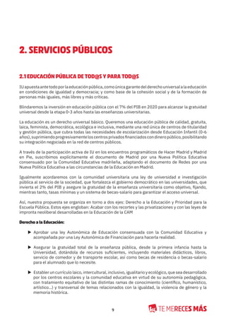 9
2. SERVICIOS PÚBLICOS
2.1 EDUCACIÓN PÚBLICA DE TOD@S Y PARA TOD@S
IUapuestaantetodoporlaeducaciónpública,comoúnicagarantedelderechouniversalalaeducación
en condiciones de igualdad y democracia; y como base de la cohesión social y de la formación de
personas más iguales, más libres y más críticas.
Blindaremos la inversión en educación pública con el 7% del PIB en 2020 para alcanzar la gratuidad
universal desde la etapa 0-3 años hasta las enseñanzas universitarias.
La educación es un derecho universal básico. Queremos una educación pública de calidad, gratuita,
laica, feminista, democrática, ecológica e inclusiva, mediante una red única de centros de titularidad
y gestión pública, que cubra todas las necesidades de escolarización desde Educación Infantil (0-6
años),suprimiendoprogresivamenteloscentrosprivadosfinanciadoscondineropúblico,posibilitando
su integración negociada en la red de centros públicos.
A través de la participación activa de IU en los encuentros programáticos de Hacer Madrid y Madrid
en Pie, suscribimos explícitamente el documento de Madrid por una Nueva Política Educativa
consensuado por la Comunidad Educativa madrileña, adaptando el documento de Redes por una
Nueva Política Educativa a las circunstancias de la Educación en Madrid.
Igualmente acordaremos con la comunidad universitaria una ley de universidad e investigación
pública al servicio de la sociedad, que fortalezca el gobierno democrático en las universidades, que
invierta el 2% del PIB y asegure la gratuidad de la enseñanza universitaria como objetivo, fijando,
mientras tanto, tasas mínimas y un sistema de becas-salario para garantizar el acceso universal.
Así, nuestra propuesta se organiza en torno a dos ejes: Derecho a la Educación y Prioridad para la
Escuela Pública. Estos ejes engloban: Acabar con los recortes y las privatizaciones y con las leyes de
impronta neoliberal desarrolladas en la Educación de la CAM
Derecho a la Educación:
X Aprobar una ley Autonómica de Educación consensuada con la Comunidad Educativa y
acompañada por una Ley Autonómica de Financiación para hacerla realidad.
X Asegurar la gratuidad total de la enseñanza pública, desde la primera infancia hasta la
Universidad, dotándola de recursos suficientes, incluyendo materiales didácticos, libros,
servicio de comedor y de transporte escolar, así como becas de residencia o becas-salario
para el alumnado que lo necesite.
X Establer un currículo laico, intercultural, inclusivo, igualitario y ecológico, que sea desarrollado
por los centros escolares y la comunidad educativa en virtud de su autonomía pedagógica,
con tratamiento equitativo de las distintas ramas de conocimiento (científico, humanístico,
artístico…) y transversal de temas relacionados con la igualdad, la violencia de género y la
memoria histórica.
 