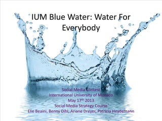 IUM Blue Water: Water For
Everybody
Social Media Contest
International University of Monaco
May 17th 2013
Social Media Strategy Course
Elie Beaini, Benny Dihl, Ariane Dreyer, Patricia Heydemann
 