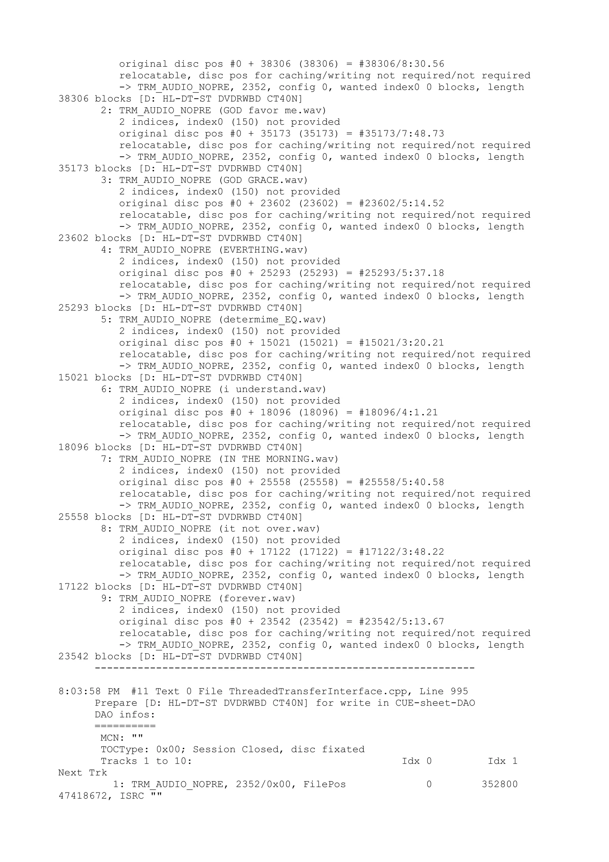 original disc pos #0 + 38306 (38306) = #38306/8:30.56
            relocatable, disc pos for caching/writing not required/not required
            -> TRM_AUDIO_NOPRE, 2352, config 0, wanted index0 0 blocks, length
38306   blocks [D: HL-DT-ST DVDRWBD CT40N]
         2: TRM_AUDIO_NOPRE (GOD favor me.wav)
            2 indices, index0 (150) not provided
            original disc pos #0 + 35173 (35173) = #35173/7:48.73
            relocatable, disc pos for caching/writing not required/not required
            -> TRM_AUDIO_NOPRE, 2352, config 0, wanted index0 0 blocks, length
35173   blocks [D: HL-DT-ST DVDRWBD CT40N]
         3: TRM_AUDIO_NOPRE (GOD GRACE.wav)
            2 indices, index0 (150) not provided
            original disc pos #0 + 23602 (23602) = #23602/5:14.52
            relocatable, disc pos for caching/writing not required/not required
            -> TRM_AUDIO_NOPRE, 2352, config 0, wanted index0 0 blocks, length
23602   blocks [D: HL-DT-ST DVDRWBD CT40N]
         4: TRM_AUDIO_NOPRE (EVERTHING.wav)
            2 indices, index0 (150) not provided
            original disc pos #0 + 25293 (25293) = #25293/5:37.18
            relocatable, disc pos for caching/writing not required/not required
            -> TRM_AUDIO_NOPRE, 2352, config 0, wanted index0 0 blocks, length
25293   blocks [D: HL-DT-ST DVDRWBD CT40N]
         5: TRM_AUDIO_NOPRE (determime_EQ.wav)
            2 indices, index0 (150) not provided
            original disc pos #0 + 15021 (15021) = #15021/3:20.21
            relocatable, disc pos for caching/writing not required/not required
            -> TRM_AUDIO_NOPRE, 2352, config 0, wanted index0 0 blocks, length
15021   blocks [D: HL-DT-ST DVDRWBD CT40N]
         6: TRM_AUDIO_NOPRE (i understand.wav)
            2 indices, index0 (150) not provided
            original disc pos #0 + 18096 (18096) = #18096/4:1.21
            relocatable, disc pos for caching/writing not required/not required
            -> TRM_AUDIO_NOPRE, 2352, config 0, wanted index0 0 blocks, length
18096   blocks [D: HL-DT-ST DVDRWBD CT40N]
         7: TRM_AUDIO_NOPRE (IN THE MORNING.wav)
            2 indices, index0 (150) not provided
            original disc pos #0 + 25558 (25558) = #25558/5:40.58
            relocatable, disc pos for caching/writing not required/not required
            -> TRM_AUDIO_NOPRE, 2352, config 0, wanted index0 0 blocks, length
25558   blocks [D: HL-DT-ST DVDRWBD CT40N]
         8: TRM_AUDIO_NOPRE (it not over.wav)
            2 indices, index0 (150) not provided
            original disc pos #0 + 17122 (17122) = #17122/3:48.22
            relocatable, disc pos for caching/writing not required/not required
            -> TRM_AUDIO_NOPRE, 2352, config 0, wanted index0 0 blocks, length
17122   blocks [D: HL-DT-ST DVDRWBD CT40N]
         9: TRM_AUDIO_NOPRE (forever.wav)
            2 indices, index0 (150) not provided
            original disc pos #0 + 23542 (23542) = #23542/5:13.67
            relocatable, disc pos for caching/writing not required/not required
            -> TRM_AUDIO_NOPRE, 2352, config 0, wanted index0 0 blocks, length
23542   blocks [D: HL-DT-ST DVDRWBD CT40N]
        --------------------------------------------------------------

8:03:58 PM #11 Text 0 File ThreadedTransferInterface.cpp, Line 995
      Prepare [D: HL-DT-ST DVDRWBD CT40N] for write in CUE-sheet-DAO
      DAO infos:
      ==========
       MCN: ""
       TOCType: 0x00; Session Closed, disc fixated
       Tracks 1 to 10:                                  Idx 0         Idx 1
Next Trk
         1: TRM_AUDIO_NOPRE, 2352/0x00, FilePos             0        352800
47418672, ISRC ""
 
