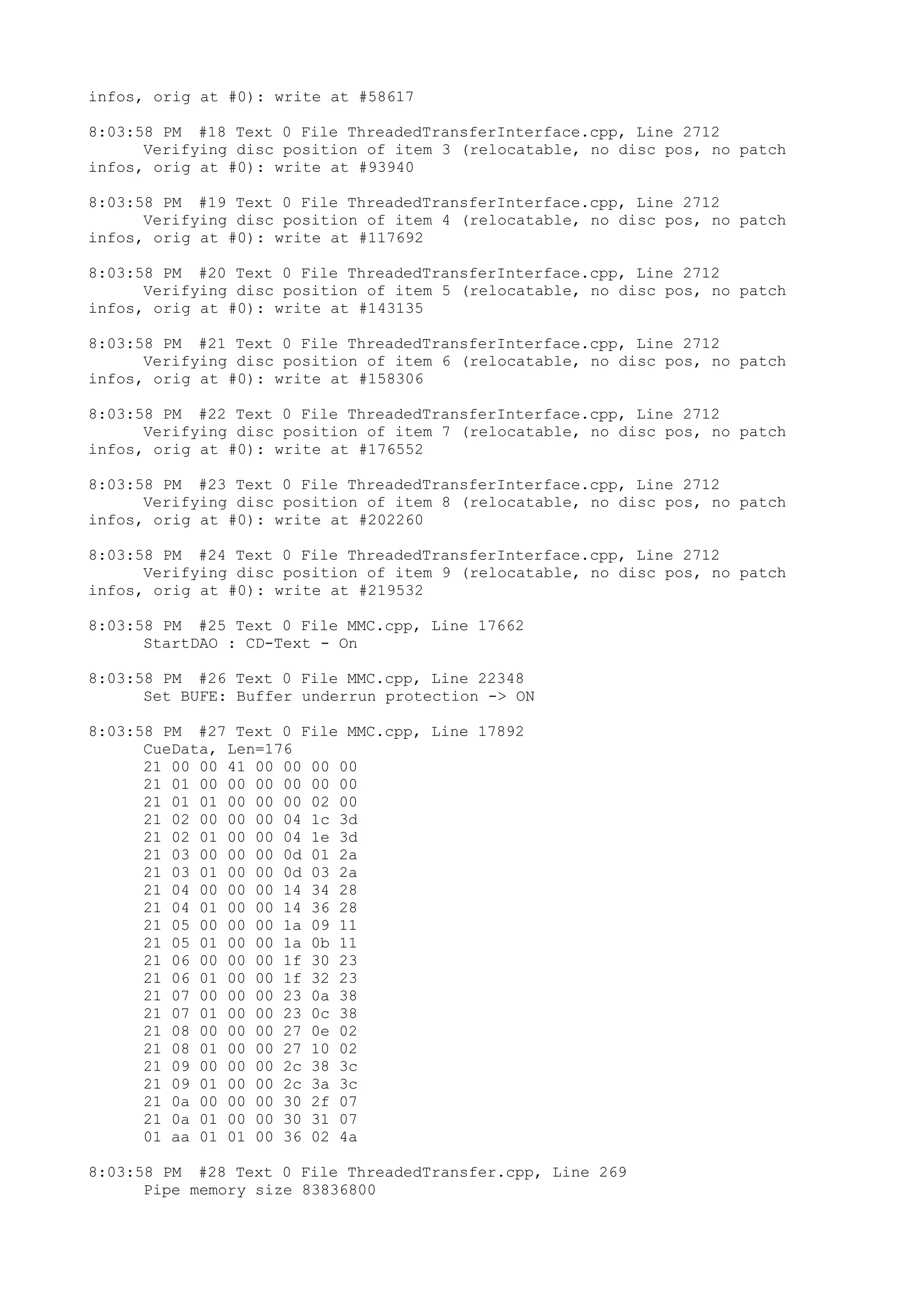 infos, orig at #0): write at #58617

8:03:58 PM #18 Text 0 File ThreadedTransferInterface.cpp, Line 2712
      Verifying disc position of item 3 (relocatable, no disc pos, no patch
infos, orig at #0): write at #93940

8:03:58 PM #19 Text 0 File ThreadedTransferInterface.cpp, Line 2712
      Verifying disc position of item 4 (relocatable, no disc pos, no patch
infos, orig at #0): write at #117692

8:03:58 PM #20 Text 0 File ThreadedTransferInterface.cpp, Line 2712
      Verifying disc position of item 5 (relocatable, no disc pos, no patch
infos, orig at #0): write at #143135

8:03:58 PM #21 Text 0 File ThreadedTransferInterface.cpp, Line 2712
      Verifying disc position of item 6 (relocatable, no disc pos, no patch
infos, orig at #0): write at #158306

8:03:58 PM #22 Text 0 File ThreadedTransferInterface.cpp, Line 2712
      Verifying disc position of item 7 (relocatable, no disc pos, no patch
infos, orig at #0): write at #176552

8:03:58 PM #23 Text 0 File ThreadedTransferInterface.cpp, Line 2712
      Verifying disc position of item 8 (relocatable, no disc pos, no patch
infos, orig at #0): write at #202260

8:03:58 PM #24 Text 0 File ThreadedTransferInterface.cpp, Line 2712
      Verifying disc position of item 9 (relocatable, no disc pos, no patch
infos, orig at #0): write at #219532

8:03:58 PM #25 Text 0 File MMC.cpp, Line 17662
      StartDAO : CD-Text - On

8:03:58 PM #26 Text 0 File MMC.cpp, Line 22348
      Set BUFE: Buffer underrun protection -> ON

8:03:58 PM #27 Text 0 File MMC.cpp, Line 17892
      CueData, Len=176
      21 00 00 41 00 00 00 00
      21 01 00 00 00 00 00 00
      21 01 01 00 00 00 02 00
      21 02 00 00 00 04 1c 3d
      21 02 01 00 00 04 1e 3d
      21 03 00 00 00 0d 01 2a
      21 03 01 00 00 0d 03 2a
      21 04 00 00 00 14 34 28
      21 04 01 00 00 14 36 28
      21 05 00 00 00 1a 09 11
      21 05 01 00 00 1a 0b 11
      21 06 00 00 00 1f 30 23
      21 06 01 00 00 1f 32 23
      21 07 00 00 00 23 0a 38
      21 07 01 00 00 23 0c 38
      21 08 00 00 00 27 0e 02
      21 08 01 00 00 27 10 02
      21 09 00 00 00 2c 38 3c
      21 09 01 00 00 2c 3a 3c
      21 0a 00 00 00 30 2f 07
      21 0a 01 00 00 30 31 07
      01 aa 01 01 00 36 02 4a

8:03:58 PM #28 Text 0 File ThreadedTransfer.cpp, Line 269
      Pipe memory size 83836800
 