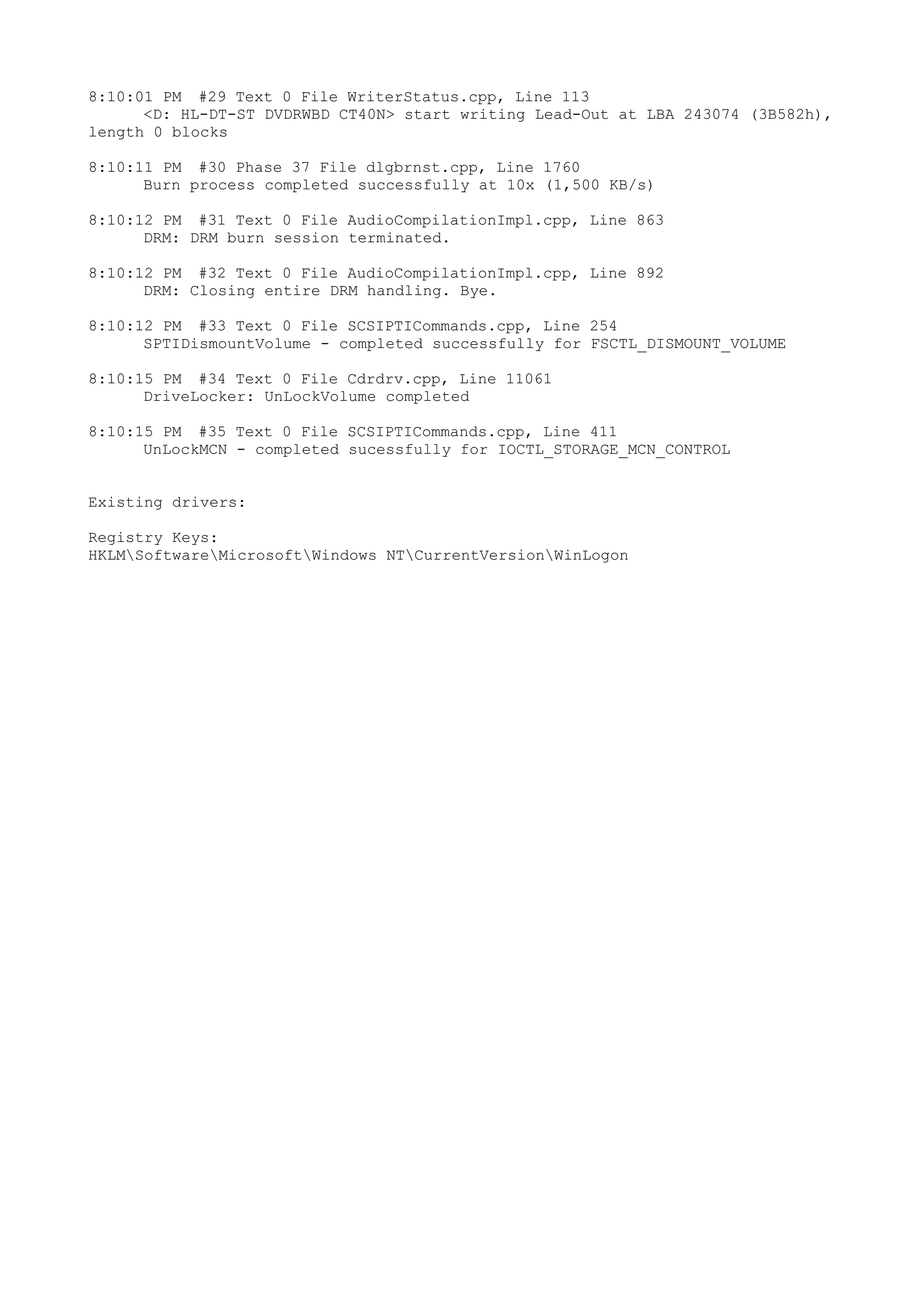8:10:01 PM #29 Text 0 File WriterStatus.cpp, Line 113
      <D: HL-DT-ST DVDRWBD CT40N> start writing Lead-Out at LBA 243074 (3B582h),
length 0 blocks

8:10:11 PM #30 Phase 37 File dlgbrnst.cpp, Line 1760
      Burn process completed successfully at 10x (1,500 KB/s)

8:10:12 PM #31 Text 0 File AudioCompilationImpl.cpp, Line 863
      DRM: DRM burn session terminated.

8:10:12 PM #32 Text 0 File AudioCompilationImpl.cpp, Line 892
      DRM: Closing entire DRM handling. Bye.

8:10:12 PM #33 Text 0 File SCSIPTICommands.cpp, Line 254
      SPTIDismountVolume - completed successfully for FSCTL_DISMOUNT_VOLUME

8:10:15 PM #34 Text 0 File Cdrdrv.cpp, Line 11061
      DriveLocker: UnLockVolume completed

8:10:15 PM #35 Text 0 File SCSIPTICommands.cpp, Line 411
      UnLockMCN - completed sucessfully for IOCTL_STORAGE_MCN_CONTROL


Existing drivers:

Registry Keys:
HKLMSoftwareMicrosoftWindows NTCurrentVersionWinLogon
 