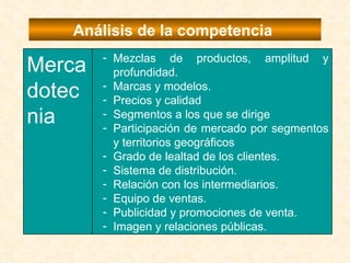 Análisis de la competencia  Mezclas de productos, amplitud y profundidad. Marcas y modelos. Precios y calidad Segmentos a los que se dirige Participación de mercado por segmentos y territorios geográficos Grado de lealtad de los clientes. Sistema de distribución. Relación con los intermediarios. Equipo de ventas. Publicidad y promociones de venta. Imagen y relaciones públicas. Mercadotecnia 