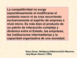 La competitividad no surge espontáneamente al modificarse el contexto macro ni se crea recurriendo exclusivamente al espíritu de empresa a nivel micro. Es más bien el producto de un patrón de interacción compleja y dinámica entre el Estado, las empresas, las instituciones intermediarias y la capacidad organizativa de una sociedad. Klaus Esser, Wolfgang Hillebrand,Dirk Messner, Jörg Meyer-Stamer (1994)  