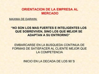 ORIENTACION DE LA EMPRESA AL MERCADO MAXIMA DE DARWIN: “ NO SON LOS MAS FUERTES E INTELIGENTES LOS QUE SOBREVIVEN, SINO LOS QUE MEJOR SE ADAPTAN A SU ENTRORNO” EMBARCARSE EN LA BUSQUEDA CONTINUA DE FORMAS DE SATISFACER AL CLIENTE MEJOR QUE LA COMPETENCIA INICIO EN LA DECADA DE LOS 90´S 