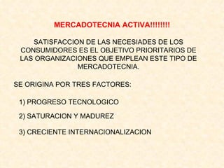 MERCADOTECNIA ACTIVA!!!!!!!! SATISFACCION DE LAS NECESIADES DE LOS CONSUMIDORES ES EL OBJETIVO PRIORITARIOS DE LAS ORGANIZACIONES QUE EMPLEAN ESTE TIPO DE MERCADOTECNIA. SE ORIGINA POR TRES FACTORES: 1) PROGRESO TECNOLOGICO 2) SATURACION Y MADUREZ 3) CRECIENTE INTERNACIONALIZACION 