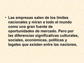 Las empresas salen de los limites nacionales y miran a todo el mundo como una gran fuente de oportunidades de mercado. Pero por las diferencias significativas culturales, sociales, económicas, políticas y legales que existen entre las naciones,  