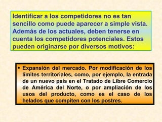 Identificar a los competidores no es tan sencillo como puede aparecer a simple vista. Además de los actuales, deben tenerse en cuenta los competidores potenciales. Estos pueden originarse por diversos motivos: Expansión del mercado. Por modificación de los límites territoriales, como, por ejemplo, la entrada de un nuevo país en el Tratado de Libre Comercio de América del Norte, o por ampliación de los usos del producto, como es el caso de los helados que compiten con los postres. 