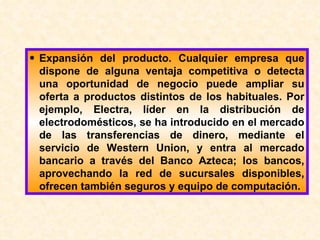 Expansión del producto. Cualquier empresa que dispone de alguna ventaja competitiva o detecta una oportunidad de negocio puede ampliar su oferta a productos distintos de los habituales. Por ejemplo, Electra, líder en la distribución de electrodomésticos, se ha introducido en el mercado de las transferencias de dinero, mediante el servicio de Western Union, y entra al mercado bancario a través del Banco Azteca; los bancos, aprovechando la red de sucursales disponibles, ofrecen también seguros y equipo de computación. 