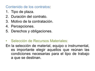 Contenido de los contratos:Tipo de plaza.Duración del contrato.Motivo de la contratación.Percepciones.Derechos y obligaciones.Selección de Recursos Materiales:En la selección de material, equipo o instrumental, es importante elegir aquellos que reúnan las condiciones necesarias para el tipo de trabajo a que se destinan.