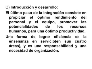 C) Introducción y desarrollo:El último paso de la integración consiste en propiciar el óptimo rendimiento del personal y el equipo, promover las potencialidades de los recursos humanos, para una óptimo productividad.Una forma de lograr eficiencia es la enseñanza en servicio(en sus cuatro áreas), y es una responsabilidad y una necesidad de organización.