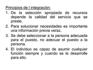 Principios de l integración:De la selección apropiada de recursos depende la calidad del servicio que se preste.Para solucionar necesidades es importante una información previa veraz.Se debe seleccionar a la persona adecuada para el puesto, no adecuar el puesto a la persona.El individuo es capaz de asumir cualquier función siempre y cuando se le desarrolle para ello.