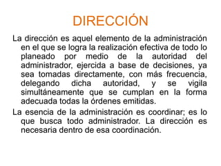 DIRECCIÓNLa dirección es aquel elemento de la administración en el que se logra la realización efectiva de todo lo planeado por medio de la autoridad del administrador, ejercida a base de decisiones, ya sea tomadas directamente, con más frecuencia, delegando dicha autoridad, y se vigila simultáneamente que se cumplan en la forma adecuada todas la órdenes emitidas.La esencia de la administración es coordinar; es lo que busca todo administrador. La dirección es necesaria dentro de esa coordinación.