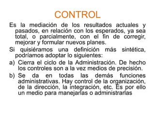 CONTROLEs la mediación de los resultados actuales y pasados, en relación con los esperados, ya sea total, o parcialmente, con el fin de corregir, mejorar y formular nuevos planes.Si quisiéramos una definición más sintética, podríamos adoptar lo siguientes:Cierra el ciclo de la Administración. De hecho los controles son a la vez medios de precisión.Se da en todas las demás funciones administrativas. Hay control de la organización, de la dirección, la integración, etc. Es por ello un medio para manejarlas o administrarlas