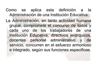 Como se aplica esta definición a la Administración de una Institución Educativa:La Administración, en tanto actividad humana grupal, compromete el concurso de todos y cada uno de los trabajadores de una Institución Educativa, directivos jerárquicos, docentes personal administrativo y de servicio, concurren en el esfuerzo armonioso e integrado, según sus funciones especificas.