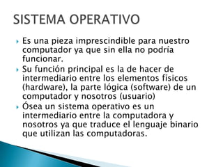   Es una pieza imprescindible para nuestro
    computador ya que sin ella no podría
    funcionar.
   Su función principal es la de hacer de
    intermediario entre los elementos físicos
    (hardware), la parte lógica (software) de un
    computador y nosotros (usuario)
   Ósea un sistema operativo es un
    intermediario entre la computadora y
    nosotros ya que traduce el lenguaje binario
    que utilizan las computadoras.
 