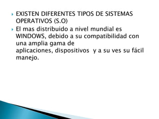    EXISTEN DIFERENTES TIPOS DE SISTEMAS
    OPERATIVOS (S.O)
   El mas distribuido a nivel mundial es
    WINDOWS, debido a su compatibilidad con
    una amplia gama de
    aplicaciones, dispositivos y a su ves su fácil
    manejo.
 