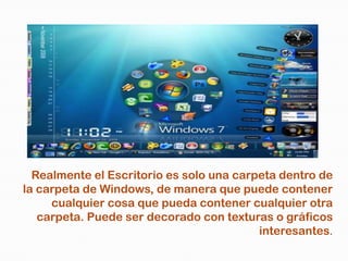 Realmente el Escritorio es solo una carpeta dentro de
la carpeta de Windows, de manera que puede contener
     cualquier cosa que pueda contener cualquier otra
   carpeta. Puede ser decorado con texturas o gráficos
                                          interesantes.
 
