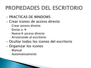    PRACTICAS DE WINDOWS
   Crear iconos de acceso directo
    ◦   Crear acceso directo
    ◦   Enviar a 
    ◦   Nuevo acceso directo
    ◦   Arrastrando al escritorio
   Ocultar todos los iconos del escritorio
   Organizar los iconos
    ◦ Manual
    ◦ Automaticamente
 