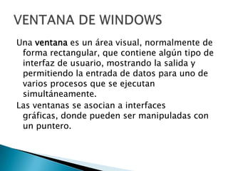 Una ventana es un área visual, normalmente de
 forma rectangular, que contiene algún tipo de
 interfaz de usuario, mostrando la salida y
 permitiendo la entrada de datos para uno de
 varios procesos que se ejecutan
 simultáneamente.
Las ventanas se asocian a interfaces
 gráficas, donde pueden ser manipuladas con
 un puntero.
 