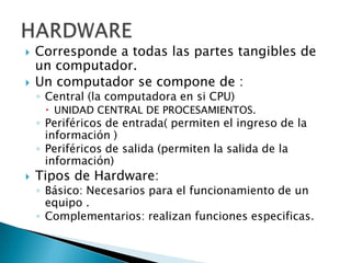    Corresponde a todas las partes tangibles de
    un computador.
   Un computador se compone de :
    ◦ Central (la computadora en si CPU)
      UNIDAD CENTRAL DE PROCESAMIENTOS.
    ◦ Periféricos de entrada( permiten el ingreso de la
      información )
    ◦ Periféricos de salida (permiten la salida de la
      información)
   Tipos de Hardware:
    ◦ Básico: Necesarios para el funcionamiento de un
      equipo .
    ◦ Complementarios: realizan funciones especificas.
 