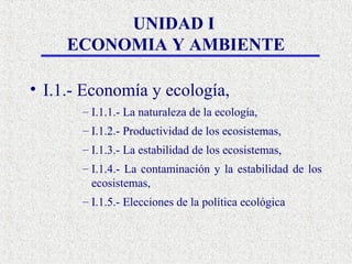 UNIDAD I
     ECONOMIA Y AMBIENTE

• I.1.- Economía y ecología,
       – I.1.1.- La naturaleza de la ecología,
       – I.1.2.- Productividad de los ecosistemas,
       – I.1.3.- La estabilidad de los ecosistemas,
       – I.1.4.- La contaminación y la estabilidad de los
         ecosistemas,
       – I.1.5.- Elecciones de la política ecológica
 