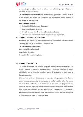 MECÁNICA DE SUELOS

resistencia aparente. Son suelos en estado meta estable, que generalmente se
presentan en áreas desérticas.
Características de estos suelos: al contacto con el agua sufren cambios bruscos
en su volumen por efecto del lavado de sus cementantes (sales), debido al
reacomodo de sus partículas.
Alternativa de solución:
• Generación del Colapso por Saturación
• Impermeabilización de suelos.
• Evitar la construcción de jardines, diseñando jardineras.
• Estabilización del terreno mediante procesos físicos o químicos.
C) SUELOS ORGANICOS Y TURBAS
Son suelos que debido a su gran compresibidad y bajo esfuerzo cortarte conduce
a serios problemas de inestabilidad y asentamientos.
Características de estos suelos:
Altos contenidos de humedad.
Alta relación de vacíos.
Contenido de materia orgánica.

.

D) SUELOS DISPERSIVOS
Las arcillas dispersivas son aquellas que por la naturaleza de su mineralogía y la
química del agua en los suelos, son susceptibles a la separación de las partículas
individuales y a la posterior erosión a través de grietas en el suelo bajo la
filtración de flujos.
Estas arcillas erosionan rápidamente en presencia del agua cuando las fuerzas
repulsivas que actúan entre las partículas de arcilla exceden a las fuerzas de
atracción (Van der Waals) de tal forma que las partículas son progresivamente
separadas desde la superficie entrando a una suspensión coloidal. Por esta razón
estas arcillas son llamadas arcillas “defloculadas”, “dispersivas” o “erodibles”.
Son suelos altamente erosivos a bajos gradientes hidráulicos del flujo del agua, e
incluso en algunos casos en agua en reposo.

Ing. SHEYLA CORNEJO RODRIGUEZ

11

 