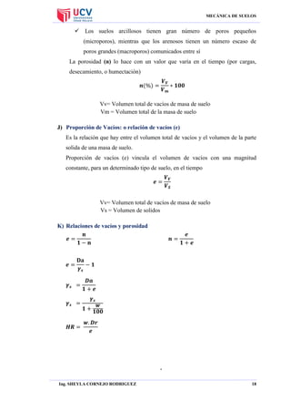 MECÁNICA DE SUELOS

 Los suelos arcillosos tienen gran número de poros pequeños
(microporos), mientras que los arenosos tienen un número escaso de
poros grandes (macroporos) comunicados entre sí
La porosidad (n) lo hace con un valor que varía en el tiempo (por cargas,
desecamiento, o humectación)

Vv= Volumen total de vacíos de masa de suelo
Vm = Volumen total de la masa de suelo
J) Proporción de Vacíos: o relación de vacíos (e)
Es la relación que hay entre el volumen total de vacíos y el volumen de la parte
solida de una masa de suelo.
Proporción de vacíos (e) vincula el volumen de vacíos con una magnitud
constante, para un determinado tipo de suelo, en el tiempo

Vv= Volumen total de vacíos de masa de suelo
Vs = Volumen de solidos
K) Relaciones de vacíos y porosidad

.
Ing. SHEYLA CORNEJO RODRIGUEZ

18

 