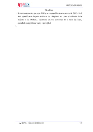 MECÁNICA DE SUELOS

Ejercicios
1. Se tiene una muestra que pesa 3345 g, se coloca al horno y su peso es de 2887g. Si el
peso específico de la parte solida es de 1.98g/cm3, asi como el volumen de la
muestra es de 1838cm3. Determinar el peso específico de la masa del suelo,
humedad, proporción de vacíos y porosidad.
2.

Ing. SHEYLA CORNEJO RODRIGUEZ

19

 