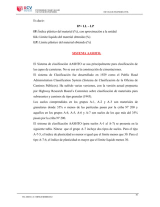UNIVERSIDAD CESAR VALLEJO
FACULTAD DE INGENIERÍA

ESCUELA DE INGENIERÍA CIVIL

Es decir:
IP= LL – LP
IP: Índice plástico del material (%), con aproximación a la unidad
LL: Límite liquido del material obtenido (%)
LP: Límite plástico del material obtenido (%)

SISTEMA AASHTO.

El Sistema de clasificación AASHTO se usa principalmente para clasificación de
las capas de carreteras. No se usa en la construcción de cimentaciones.
El sistema de Clasificación fue desarrollado en 1929 como el Public Road
Administration Classification System (Sistema de Clasificación de la Oficina de
Caminos Públicos). Ha sufrido varias versiones, con la versión actual propuesta
por Highway Research Board´s Commitee sobre clasificación de materiales para
subrasantes y caminos de tipo granular (1945).
Los suelos comprendidos en los grupos A-1, A-2 y A-3 son materiales de
granulares donde 35% o menos de las partículas pasan por la criba Nº 200 y
aquellos en los grupos A-4, A-5, A-6 y A-7 son suelos de los que más del 35%
pasan por la criba Nº 200.
El sistema de clasificación AASHTO (para suelos A-1 al A-7) se presenta en la
siguiente tabla. Nótese que el grupo A-7 incluye dos tipos de suelos. Para el tipo
A-7-5, el índice de plasticidad es menor o igual que el límite menos que 30. Para el
tipo A-7-6, el índice de plasticidad es mayor que el límite liquido menos 30.

35
ING. SHEYLA Y. CORNEJO RODRIGUEZ

 