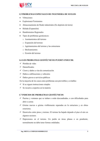 MECÁNICA DE SUELOS

1.5 PROBLEMAS ESPECIALES DE INGENIERIA DE SUELOS


Vibraciones



Explosiones/Terremotos



Almacenamiento de fluido industriales (En depósito de tierra)



Helada (Expansión)



Hundimientos Regionales



Tipos de problemas geotécnicos:
o Asentamientos del terreno
o Expansión del terreno
o Agrietamientos del terreno y las estructuras
o Deslizamientos
o Erosión del terreno

1.6 LOS PROBLEMAS GEOTÉCNICOS PUEDEN INDUCIR:
 Pérdida de vidas
 Damnificados
 Cierre y daños a vías de comunicación
 Daños a edificaciones y vehículos
 Daños graves a servicios públicos
En la mayoría de los casos estos problemas son previsibles y evitables
 Si se siguen instrucciones simples
 Se recurre a expertos en la materia

1.7 INDICIOS DE PROBLEMAS GEOTÉCNICOS
 Puertas y ventanas que se traban o están descuadradas, o con dificultades para
abrir o cerrar.
 Grietas nuevas o grietas visiblemente reparadas en la estructura y en obras
exteriores.
 Desniveles entre pisos y terreno. El terreno ha bajado dejando el piso al aire en
algunos sectores.
 Depresiones en el terreno. Un jardín en áreas planas o en pendiente,
normalmente no debe tener formas onduladas.

Ing. SHEYLA CORNEJO RODRIGUEZ

5

 
