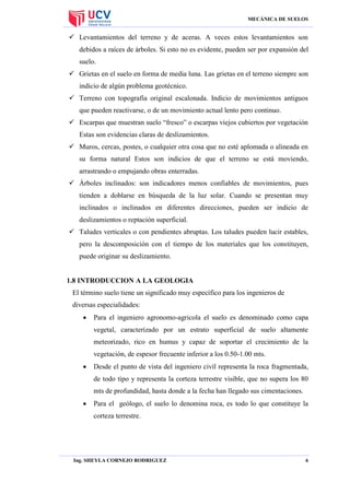 MECÁNICA DE SUELOS

 Levantamientos del terreno y de aceras. A veces estos levantamientos son
debidos a raíces de árboles. Si esto no es evidente, pueden ser por expansión del
suelo.
 Grietas en el suelo en forma de media luna. Las grietas en el terreno siempre son
indicio de algún problema geotécnico.
 Terreno con topografía original escalonada. Indicio de movimientos antiguos
que pueden reactivarse, o de un movimiento actual lento pero continuo.
 Escarpas que muestran suelo “fresco” o escarpas viejos cubiertos por vegetación
Estas son evidencias claras de deslizamientos.
 Muros, cercas, postes, o cualquier otra cosa que no esté aplomada o alineada en
su forma natural Estos son indicios de que el terreno se está moviendo,
arrastrando o empujando obras enterradas.
 Árboles inclinados: son indicadores menos confiables de movimientos, pues
tienden a doblarse en búsqueda de la luz solar. Cuando se presentan muy
inclinados o inclinados en diferentes direcciones, pueden ser indicio de
deslizamientos o reptación superficial.
 Taludes verticales o con pendientes abruptas. Los taludes pueden lucir estables,
pero la descomposición con el tiempo de los materiales que los constituyen,
puede originar su deslizamiento.

1.8 INTRODUCCION A LA GEOLOGIA
El término suelo tiene un significado muy específico para los ingenieros de
diversas especialidades:


Para el ingeniero agronomo-agricola el suelo es denominado como capa
vegetal, caracterizado por un estrato superficial de suelo altamente
meteorizado, rico en humus y capaz de soportar el crecimiento de la
vegetación, de espesor frecuente inferior a los 0.50-1.00 mts.



Desde el punto de vista del ingeniero civil representa la roca fragmentada,
de todo tipo y representa la corteza terrestre visible, que no supera los 80
mts de profundidad, hasta donde a la fecha han llegado sus cimentaciones.



Para el geólogo, el suelo lo denomina roca, es todo lo que constituye la
corteza terrestre.

Ing. SHEYLA CORNEJO RODRIGUEZ

6

 