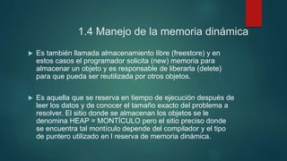 1.4 Manejo de la memoria dinámica 
 Es también llamada almacenamiento libre (freestore) y en 
estos casos el programador solicita (new) memoria para 
almacenar un objeto y es responsable de liberarla (delete) 
para que pueda ser reutilizada por otros objetos. 
 Es aquella que se reserva en tiempo de ejecución después de 
leer los datos y de conocer el tamaño exacto del problema a 
resolver. El sitio donde se almacenan los objetos se le 
denomina HEAP = MONTÍCULO pero el sitio preciso donde 
se encuentra tal montículo depende del compilador y el tipo 
de puntero utilizado en l reserva de memoria dinámica. 
 
