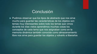 Conclusión 
 Pudimos observar que los tipos de abstracto que nos sirve 
mucho para guardar las características de los objetos son 
temas muy interesantes sobre todo los temas que vimos 
durante los días vistos aprendimos muchas cosas los 
conceptos de cada tema que nos asignaban como en la 
memoria dinámica también conocida como almacenamiento 
libre nos sirve para guardar los objetos y volverlo a liberarlos 
