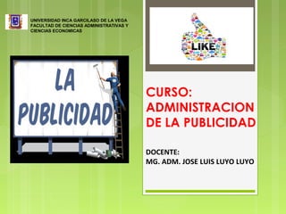 CURSO:
ADMINISTRACION
DE LA PUBLICIDAD
UNIVERSIDAD INCA GARCILASO DE LA VEGA
FACULTAD DE CIENCIAS ADMINISTRATIVAS Y
CIENCIAS ECONÓMICAS
DOCENTE:
MG. ADM. JOSE LUIS LUYO LUYO
 