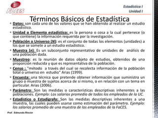 Estadística I
                                                                      Unidad I


  Datos: son cada uno de los valores que se han obtenido al realizar un estudio
   estadístico.
  Unidad o Elemento estadístico: es la persona o cosa a la cual pertenece (o
   que contiene) la información requerida por la investigación.
  Población o Universo (N): es el conjunto de todas los elementos (unidades) a
   los que se somete a un estudio estadístico.
  Muestra (n): Es un subconjunto representativo de unidades de análisis de
   una población dada.
  Muestreo: es la reunión de datos objeto de estudios, obtenidos de una
   proporción reducida y que es representativa de la población.
  Censo : "método a través del cual se recolecta información de la población
   total o universo en estudio“ Arias (1999).
  Encuesta: una técnica que pretende obtener información que suministra un
   grupo o muestra de sujetos acerca de sí mismo, o en relación con un tema en
   particular. Arias (2006).
  Parámetro: Son las medidas o características descriptivas inherentes a las
   poblaciones. Ejemplo: Los salarios promedio de todos los empleados de la UC.
  Estadístico o Estadígrafo: Son las medidas descriptivas inherentes a una
   muestra, las cuales pueden usarse como estimación del parámetro. Ejemplo:
   los salarios promedio de una muestra de los empleados de la FaCES.
Prof. Edmundo Rincón
 