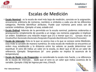 Estadística I
                                                                              Unidad I




 Escala Nominal: es la escala de nivel más bajo de medición, consiste en la asignación,
  únicamente arbitraria de números, nombres o símbolos a cada una de las diferentes
  categorías. Permite Identificar atributos. Puede usar números pero estos son de
  carácter simbólicos. Ejemplo: el sexo, estado civil.
 Escala Ordinal: Además de lo permitido en la escala nominal, podemos ordenarlos o
  jerarquizarlos simplemente de acuerdo a un rango. Los números asignados si implican
  un orden. Establecen una relación mayor que (>) o menor que (<). Ejemplo: Nivel de
 Estudios(Post Doctorado>Doctorado>Postgrado>Pregrado>Bachillerato>Primaria>Preescolar).
 Escala de intervalo: Esta es la que se acerca mas a lo que se conoce como Medición,
  esta mide la variable de manera numérica. En esta escala de medición se encuentra un
  orden muy establecido y la distancia entre los valores se puede determinar con
  exactitud. El cero (0) indica un valor en la escala, es decir que el (0) es un valor de
  referencia. Ejemplo: Temperatura (el cero grados no implica la ausencia de la
  temperatura).
 Escala de Razón o de Proporción: es considerada la escala más fuerte, y se diferencia
  de la escala de intervalo , dado que el cero es un valor que indica ausencia de la
  variable. Ejemplo: 0 Bsf de Ingreso por mes, 0 km/h.

                                                                                     6
Prof. Edmundo Rincón
 